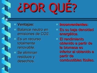 ¿POR QUÉ ? Ventajas: Balance neutro en emisiones de CO2.  Es un recurso totalmente renovable. Se eliminan residuos y desechos. Inconvenientes: Es su baja densidad energética.   El rendimiento obtenido a partir de la biomasa es inferior al obtenido a partir de combustibles fósiles. 