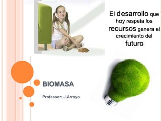 BIOMASA
Professor: J.Arroyo
El desarrollo que
hoy respeta los
recursos genera el
crecimiento del
futuro
 