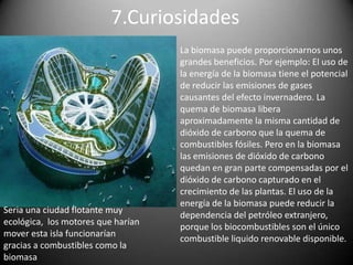 6.InconvenientesTiene un mayor coste de producción frente a la energía que proviene de los combustibles fósilesMenor rendimiento energético de los combustibles derivados de la biomasa en comparación con los combustibles fósiles.Producción estacional.La materia prima es de baja densidad energética lo que quiere decir que ocupa mucho volumen y por lo tanto puede tener problemas de transporte y almacenamiento.Necesidad de acondicionamiento o transformación para su utilización