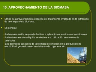 10. APROVECHAMIENTO DE LA BIOMASA El tipo de aprovechamiento depende del tratamiento empleado en la extracción de la energía de la biomasa. En general:  - La biomasa sólida se puede destinar a aplicaciones térmicas convencionales - La biomasa en forma líquida se destina a su utilización en motores de  vehículos - Los derivados gaseosos de la biomasa se emplean en la producción de electricidad, generalmente, en sistemas de cogeneración.  