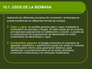 10.1. USOS DE LA BIOMASA Aplicando los diferentes procesos de conversión, la biomasa se  puede transformar en diferentes formas de energía: Calor y vapor:   es posible generar calor y vapor mediante la combustión de biomasa o biogás. El calor puede ser el producto principal para aplicaciones en calefacción y cocción, o puede ser un subproducto de la generación de electricidad en ciclos combinados de electricidad y vapor. Combustible gaseoso:   el biogás producido en procesos de digestión anaeróbica o gasificación puede ser usado en motores de combustión interna para generación eléctrica, para calefacción y acondicionamiento en el sector doméstico, comercial e institucional y en vehículos modificados. 