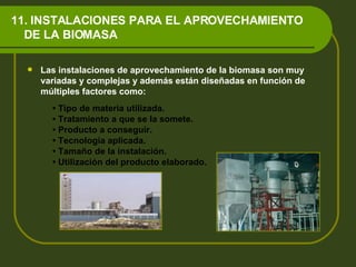 11. INSTALACIONES PARA EL APROVECHAMIENTO    DE LA BIOMASA Las instalaciones de aprovechamiento de la biomasa son muy variadas y complejas y además están diseñadas en función de múltiples factores como: •  Tipo de materia utilizada. •  Tratamiento a que se la somete. •  Producto a conseguir. •  Tecnología aplicada. •  Tamaño de la instalación. •  Utilización del producto elaborado. 