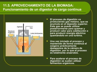 11.5. APROVECHAMIENTO DE LA BIOMASA: Funcionamiento de un digestor de carga continua El proceso de digestión va produciendo gas metano, que se acumula en el deposito superior. Este gas se puede utilizar posteriormente para quemar y producir calor para calefacción o para producir energía eléctrica quemándolo en una turbina. Una vez iniciado el proceso y mantenido de forma continua el oxígeno prácticamente desaparece de la cámara de digestión, por lo que el proceso es totalmente anaerobio. Para acelerar el proceso de digestión se suelen utilizar fermentos orgánicos.  