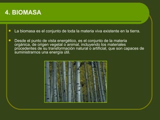4. BIOMASA La biomasa es el conjunto de toda la materia viva existente en la tierra.  Desde el punto de vista energético, es el conjunto de la materia orgánica, de origen vegetal o animal, incluyendo los materiales procedentes de su transformación natural o artificial, que son capaces de suministrarnos una energía útil.  