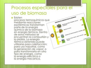 Procesos especiales para el
uso de biomasa
   Existen
    procesos termoquímicos que
    mediante reacciones
    exotérmicas transforman
    parte de la energía
    química de la biomasa
    en energía térmica. Dentro
    de estos métodos se
    encuentran la combustión y
    la pirólisis. La energía
    térmica obtenida puede
    utilizarse para calefacción;
    para uso industrial, como
    la generación de vapor; o
    para transformarla en otro
    tipo de energía, como
    la energía eléctrica o
    la energía mecánica.
 