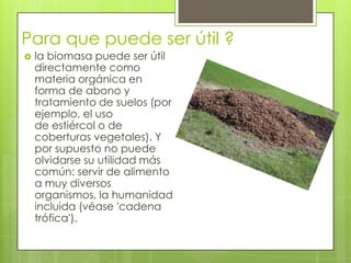 Para que puede ser útil ?
   la biomasa puede ser útil
    directamente como
    materia orgánica en
    forma de abono y
    tratamiento de suelos (por
    ejemplo, el uso
    de estiércol o de
    coberturas vegetales). Y
    por supuesto no puede
    olvidarse su utilidad más
    común: servir de alimento
    a muy diversos
    organismos, la humanidad
    incluida (véase 'cadena
    trófica').
 