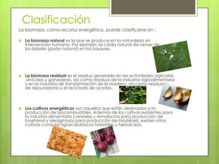 Clasificación
La biomasa, como recurso energético, puede clasificarse en :

   La biomasa natural es la que se produce en la naturaleza sin
    intervención humana. Por ejemplo, la caída natural de ramas de
    los árboles (poda natural) en los bosques.




   La biomasa residual es el residuo generado en las actividades agrícolas
    ,silvícolas y ganaderas, así como residuos de la industria agroalimentaria
    y en la industria de transformación de la madera, así como residuos
    de depuradoras y el reciclado de aceites.



   Los cultivos energéticos son aquellos que están destinados a la
    producción de biocombustibles. Además de los cultivos existentes para
    la industria alimentaria (cereales y remolacha para producción de
    bioetanol y oleaginosas para producción de biodiésel), existen otros
    cultivos como los lignocelulósicos forestales y herbáceos.
 