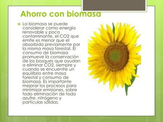 Ahorro con biomasa
   La biomasa se puede
    considerar como energía
    renovable y poco
    contaminante, el CO2 que
    emite es menor que el
    absorbido previamente por
    la misma masa forestal. El
    consumo de biomasa
    promueve la conservación
    de los bosques que ayudan
    a eliminar CO2, siempre y
    cuando se encuentre un
    equilibrio entre masa
    forestal y consumo de
    biomasa. Es importante
    mejorar los procesos para
    minimizar emisiones, sobre
    todo eliminación de todo
    azufre, nitrógeno y
    partículas sólidas.
 