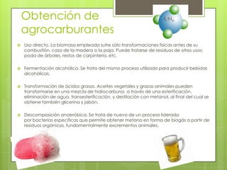 Obtención de
    agrocarburantes
   Uso directo. La biomasa empleada sufre sólo transformaciones físicas antes de su
    combustión, caso de la madera o la paja. Puede tratarse de residuos de otros usos:
    poda de árboles, restos de carpintería, etc.

   Fermentación alcohólica. Se trata del mismo proceso utilizado para producir bebidas
    alcohólicas.

   Transformación de ácidos grasos. Aceites vegetales y grasas animales pueden
    transformarse en una mezcla de hidrocarburos a través de una esterificación,
    eliminación de agua, transesterificación, y destilación con metanol, al final del cual se
    obtiene también glicerina y jabón.

   Descomposición anaeróbica. Se trata de nuevo de un proceso liderado
    por bacterias específicas que permite obtener metano en forma de biogás a partir de
    residuos orgánicos, fundamentalmente excrementos animales.
 