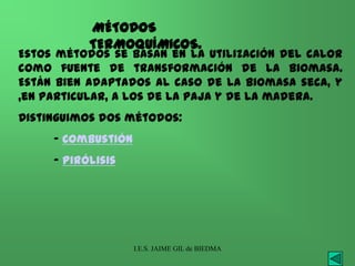 MÉTODOS
           TERMOQUÍMICOS.
Estos métodos se basan en la utilización del calor
como fuente de transformación de la biomasa.
Están bien adaptados al caso de la biomasa seca, y
,en particular, a los de la paja y de la madera.
Distinguimos dos métodos:
     - Combustión
     - Pirólisis




                    I.E.S. JAIME GIL de BIEDMA
 