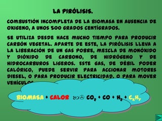 LA PIRÓLISIS.
Combustión incompleta de la biomasa en ausencia de
oxigeno, a unos 500 grados centígrados.
Se utiliza desde hace mucho tiempo para producir
carbón vegetal. Aparte de este, la pirólisis lleva a
la liberación de un gas pobre, mezcla de monóxido
y dióxido de carbono, de hidrógeno y de
hidrocarburos ligeros. Este gas, de débil poder
calórico, puede servir para accionar motores
diesel, o para producir electricidad, o para mover
vehículos.

   BIOMASA + CALOR  CO2 + CO + H2 + CXHY

                  I.E.S. JAIME GIL de BIEDMA
 