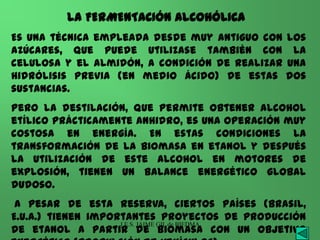 LA FERMENTACIÓN ALCOHÓLICA
Es una técnica empleada desde muy antiguo con los
azúcares, que puede utilizase también con la
celulosa y el almidón, a condición de realizar una
hidrólisis previa (en medio ácido) de estas dos
sustancias.
Pero la destilación, que permite obtener alcohol
etílico prácticamente anhidro, es una operación muy
costosa en energía. En estas condiciones la
transformación de la biomasa en etanol y después
la utilización de este alcohol en motores de
explosión, tienen un balance energético global
dudoso.
 A pesar de esta reserva, ciertos países (Brasil,
E.U.A.) tienen importantes proyectos de producción
                    I.E.S. JAIME GIL de BIEDMA
de etanol a partir de biomasa con un objetivo
 