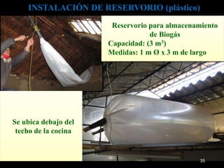 INSTALACIÓN DE RESERVORIO (plástico) 
Reservorio para almacenamiento 
de Biogás 
Capacidad: (3 m3) 
Medidas: 1 m Ø x 3 m de largo 
Se ubica debajo del 
techo de la cocina 
35 
 