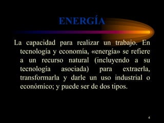 ENERGÍA 
La capacidad para realizar un trabajo. En 
tecnología y economía, «energía» se refiere 
a un recurso natural (incluyendo a su 
tecnología asociada) para extraerla, 
transformarla y darle un uso industrial o 
económico; y puede ser de dos tipos. 
4 
 