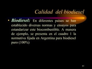 Calidad del biodiesel 
51 
• Biodiesel: En diferentes países se han 
establecido diversas normas y ensayos para 
estandarizar este biocombustible. A manera 
de ejemplo, se presenta en el cuadro 1 la 
normativa fijada en Argentina para biodiesel 
puro (100%) 
 