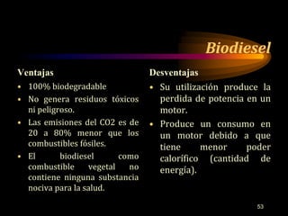 Biodiesel 
Ventajas Desventajas 
• 100% biodegradable 
• No genera residuos tóxicos 
ni peligroso. 
• Las emisiones del CO2 es de 
20 a 80% menor que los 
combustibles fósiles. 
• El biodiesel como 
combustible vegetal no 
contiene ninguna substancia 
nociva para la salud. 
• Su utilización produce la 
perdida de potencia en un 
motor. 
• Produce un consumo en 
un motor debido a que 
tiene menor poder 
calorífico (cantidad de 
energía). 
53 
 