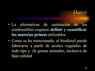 Datos 
• La alternativas de sustitución de los 
combustibles requiere definir y cuantificar 
las materias primas utilizables. 
• Como se ha mencionado, el biodiesel puede 
fabricarse a partir de aceites vegetales de 
todo tipo y de grasas animales, inclusive de 
baja calidad 
58 
 