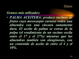 Datos 
Granos más utilizados: 
• PALMA ACEITERA: produce racimos de 
frutos cuyo mesocarpio carnoso rodea una 
almendra con una cáscara sumamente 
dura. El aceite de palma se extrae de la 
pulpa (el rendimiento de un racimo oscila 
entre el 17 y el 27%) mientras que las 
almendras también son oleaginosas, con 
un contenido de aceite de entre el 4 y el 
10%. 
61 
 