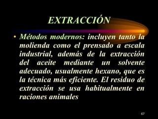 • Métodos modernos: incluyen tanto la 
molienda como el prensado a escala 
industrial, además de la extracción 
del aceite mediante un solvente 
adecuado, usualmente hexano, que es 
la técnica más eficiente. El residuo de 
extracción se usa habitualmente en 
raciones animales 
67 
EXTRACCIÓN 
 