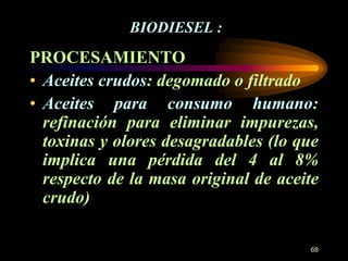 68 
BIODIESEL : 
PROCESAMIENTO 
• Aceites crudos: degomado o filtrado 
• Aceites para consumo humano: 
refinación para eliminar impurezas, 
toxinas y olores desagradables (lo que 
implica una pérdida del 4 al 8% 
respecto de la masa original de aceite 
crudo) 
 