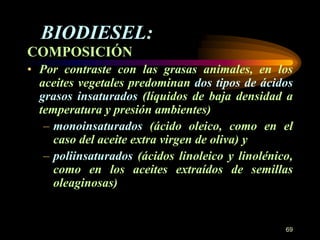 COMPOSICIÓN 
• Por contraste con las grasas animales, en los 
aceites vegetales predominan dos tipos de ácidos 
grasos insaturados (líquidos de baja densidad a 
temperatura y presión ambientes) 
– monoinsaturados (ácido oleico, como en el 
caso del aceite extra virgen de oliva) y 
– poliinsaturados (ácidos linoleico y linolénico, 
como en los aceites extraídos de semillas 
oleaginosas) 
69 
BIODIESEL: 
 