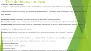 Tipos de biomasa y su origen
Origen de la Biomasa: La Fotosíntesis.
La energía que puede obtenerse a partir de la biomasa proviene del sol, que gracias al proceso de la fotosíntesis, es aprovechada por las plantas verdes a través
de reacciones químicas en las células vivas, para tomar dióxido de carbono del aire y transformarlo en sustancias orgánicas, según una reacción del tipo.
Tipos de Biomasa
Biomasa lignocelulósica: aquella donde predominan las celulosas de hemicelulosas, holocelulosa y lignina.
Biomasa amilácea: aquella en que los hidratos de carbono predominantes se encuentran en forma de polisacáridos de reserva tales como almidón o inulina.
Biomasa azucarada: aquella cuyo principal componente hidrocarbonado está constituido por azúcares, ya sean monosacáridos (glucosa o fructuosa
principalmente) o disacáridos tales como la sacarosa.
Biomasa energética: incluye los materiales de origen biológico que no pueden ser empleados con fines alimenticios o industriales.
Biomasa natural:Se produce en ecosistemas naturales. La explotación intensiva de este recurso no es compatible con la protección del medioambiente.
Biomasa residual: Es la biomasa originada como residuo al emplearse ésta con otros fines, incluye:
Residuos forestales y agrícolas.
Residuos de industrias forestales y agrícolas.
Residuos sólidos urbanos.
 
