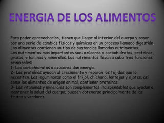 Para poder aprovecharlos, tienen que llegar al interior del cuerpo y pasar
por una serie de cambios físicos y químicos en un proceso llamado digestión.
Los alimentos contienen un tipo de sustancias llamadas nutrimentos.
Los nutrimentos más importantes son: azúcares o carbohidratos, proteínas,
grasas, vitaminas y minerales. Los nutrimentos llevan a cabo tres funciones
principales:
1- Los carbohidratos o azúcares dan energía.
2- Las proteínas ayudan al crecimiento y reparan los tejidos que lo
necesiten. Las leguminosas como el frijol, chícharo, lentejas y ejotes, así
como los alimentos de origen animal, contienen proteínas.
3- Las vitaminas y minerales son complementos indispensables que ayudan a
mantener la salud del cuerpo; pueden obtenerse principalmente de las
frutas y verduras.

 