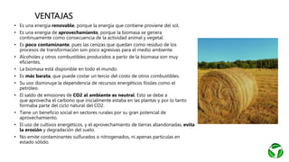VENTAJAS
• Es una energía renovable, porque la energía que contiene proviene del sol.
• Es una energía de aprovechamiento, porque la biomasa se genera
continuamente como consecuencia de la actividad animal y vegetal.
• Es poco contaminante, pues las cenizas que quedan como residuo de los
procesos de transformación son poco agresivas para el medio ambiente.
• Alcoholes y otros combustibles producidos a partir de la biomasa son muy
eficientes.
• La biomasa está disponible en todo el mundo.
• Es más barata, que puede costar un tercio del costo de otros combustibles.
• Su uso disminuye la dependencia de recursos energéticos fósiles como el
petróleo.
• El saldo de emisiones de CO2 al ambiente es neutral. Esto se debe a
que aprovecha el carbono que inicialmente estaba en las plantas y por lo tanto
formaba parte del ciclo natural del CO2.
• Tiene un beneficio social en sectores rurales por su gran potencial de
aprovechamiento.
• El uso de cultivos energéticos, y el aprovechamiento de tierras abandonadas, evita
la erosión y degradación del suelo.
• No emite contaminantes sulfurados o nitrogenados, ni apenas partículas en
estado sólido.
 