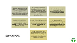 DESVENTAJAS
Requiere de la utilización de
filtros y que la combustión se
realice a una temperatura
superior a los 900 ºC, en caso de
que la incineración de biomasa
produzca sustancias tóxicas.
Es necesaria una mayor
cantidad de biocombustible
de combustible fósil para
conseguir la misma cantidad de
energía, lo que hace necesario
mayor espacio para su
almacenamiento.
No existen tantos lugares
ideales para su
aprovechamiento ventajoso,
pues requiere de grandes
espacios.
Un mal uso de la biomasa
puede promover
la deforestación de los
bosques y la destrucción de los
hábitats naturales.
Cuando existen dificultades para
mantener el transporte y
almacenamiento de la biomasa
sólida, se incrementan los
costos.
La obtención de los
combustibles como el biogás o
el biodiesel es un proceso
relativamente complejo y un
poco peligroso de manejar.
Al ser un recurso de uso
reciente, las redes y canales de
distribución de los mismos no
se encuentran tan desarrollados
como los de los combustibles
líquidos y/o sólidos.
 