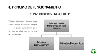 4. PRINCIPIO DE FUNCIONAMIENTO
CONVERTIDORES ENERGÉTICOS
Métodos para la
transformación de la
Biomasa
Método
Termoquímico
Métodos Bioquímicos
Existen diferentes formas para
transformar la biomasa en energía
que se pueda aprovechar, pero
hay dos de ellas que hoy en día
se utilizan más:
 