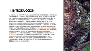 1. INTRODUCCIÓN
• LA BIOMASA SE REMONTA A LOS MOMENTOS MAS REMOTOS DEL HOMBRE. ES
CONSIDERADA LA ENERGÍA RENOVABLE MÁS VIEJA DEL MUNDO DESDE QUE
LOS PRIMEROS HUMANOS EXISTIERON Y DESCUBRIERON EL FUEGO. EN UN
PRINCIPIO, EL HOMBRE UTILIZABA LA BIOMASA, EL VIENTO Y LA FUERZA
MUSCULAR DE ANIMALES Y HUMANOS PARA LOGRAR TAREAS DE OTRA
MANERA IMPOSIBLES. FUE LA FUENTE PRINCIPAL DE ENERGÍA DEL HOMBRE
HASTA QUE LLEGARON LOS COMBUSTIBLES FÓSILES. LA BIOMASA SE USABA
PARA CALENTAR, HACER METALES, HACER CERÁMICA, PARA ,MAQUINAS DE
VAPOR, HASTA QUE CON LA LLEGADA DE LA REVOLUCIÓN INDUSTRIAL SURGE
LA NECESIDAD DE CONSEGUIR MÁS ENERGÍA EN UN ESPACIO MAS REDUCIDO,
SURGE ENTONCES EL USO DE CARBÓN QUE TIENE UN PODER MÁS
CALORÍFICO Y LA DEMANDA DE ESAS ACTIVIDADES ES MAYOR. EL USO DE
LA BIOMASA SE FUE REDUCIENDO DURANTE ESOS SIGLOS HASTA LLEGAR A
MÍNIMOS HISTÓRICOS YA QUE COINCIDIÓ CON LOS DERIVADOS DEL
PETRÓLEO. SIN EMBARGO, HOY DÍA EL USO DE LA BIOMASA VUELVE A
CRECER DEBIDO A LA SOSTENIBILIDAD DE SU USO Y LA BAJA EMISIÓN DE
CO2 DURANTE SU COMBUSTIÓN.
 
