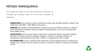 MÉTODO TERMOQUÍMICO
• COMBUSTIÓN: EXISTE CUANDO SE QUEMA LA BIOMASA CON MUCHO AIRE, 20-40% SUPERIÓR AL TEÓRICO A UNA
TEMPERATURA ENTRE 600º Y 1300º (MÉTODO MAS BASICO).
• PIROLISIS: DESCOMPONE LA MATERIA ORGÁNICA UTILIZANDO CALOR (A UNOS 500º) SIN OXÍGENO, SE OBTIENEN
GASES FORMADOS POR HIDROGENO, ÓXIDOS DE CARBONO E HIDROCARBUROS Y SE LO UTILIZA HACE AÑOS PARA
HACER CARBÓN VEGETAL.
• GASIFICACIÓN: EXISTEN CUANDO HACEMOS COMBUSTIÓN Y SE PRODUCEN DIFERENTES ELEMENTOS QUÍMICOS:
MONOXIDO DE CARBONO, DIOXIDO DE CARBONO, HIDROGENO Y METANO, EN CANTIDADS DIFERENTES. LA
TEMPERATURA DE GASIFICACIÓN ESTA ENTRE 700º Y 1500º C Y EL OXIGENO ENTRE 10% Y UN 50%
• CO-COMBUSTIÓN: UTILIZA LA BIOMASA COMO COMBUSTIBLE DE AYUDA MIENTRAS REALIZA LA COMBUSTIÓN DE
CARBÓN EN LAS CALDERAS. CON ESTE PROCESO DE REDUCE EL CONSUMO DE CARBÓN Y SE REDUCEN LAS EMISIONES
DE CO2.
Es la manera de utilizar el calor para transformar la biomasa. Los
materiales que funcionan mejor, son los de menor humedad. Se
utiliza para:
 