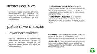 MÉTODO BIOQUÍMICO
Se llevan a cabo utilizando diferentes
microorganismos que degradan las
moléculas. Se utilizan para biomasa de
alto contenido en humedad. Los más
corrientes son:
• FERMENTACIÓN ALCOHOLICA: TÉCNICA QUE
CONSISTE EN LA FERMENTACIÓN DE HIDRATOS DE CARBONO
QUE SE ENCUENTRAN EN LAS PLANTAS Y EN LA QUE SE
CONSIGUE UN ALCOHOL (ETANOL) QUE SE PUEDE UTILIZAR
PARA LA INDUSTRIA.
• FERMENTACIÓN MECANICA: ES LA DIGESTIÓN
ANAEROBIA (SIN OXIGENO) DE LA BIOMASA, DONDE LA
MATERIA ORGÁNICA SE DESCOMPONE (FERMENTA) Y SE CREA
BIOGÁS.
¿CUÁL ES EL MAS UTILIZADO?
• CONVERTIDORES ENERGÉTICOS
Son una alternativa a los combustibles
tradicionales del transporte y tienen un
grado de desarrollo desigual en los
diferentes países. Existen dos tipos de
biocombustibles:
• BIOETANOL: SUSTITUYE A LA GASOLINA. EN EL CASO DEL
ETANOL, ACTUALMENTE SE OBTIENE DE CULTIVOS
TRADICIONALES COMO EL CEREAL, EL MAÍZ Y LA REMOLACHA.
• BIODIESEL: SU PRINCIPAL APLICACIÓN VA DIRIGIDA A LA
SUSTITUCIÓN DE GASOIL. EN UN FUTURO SERVIRÁ PARA
VARIEDADES ORIENTADAS A FAVORECER LAS CALIDADES DE
PRODUCCIÓN DE ENERGÍA.
 