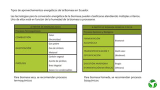 Tipos de aprovechamientos energéticos de la Biomasa en Ecuador.
Las tecnologías para la conversión energética de la biomasa pueden clasificarse atendiendo múltiples criterios.
Uno de ellos está en función de la humedad de la biomasa a procesarse.
Para biomasa seca, se recomiendan procesos
termoquímicos
Para biomasa húmeda, se recomiendan procesos
bioquímicos
 
