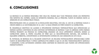 • LA BIOMASA ES LA ENERGÍA RENOVABLE MÁS VIEJA DEL MUNDO QUE TUVO PRESENCIA DESDE LOS MOMENTOS
MÁS REMOTOS DEL HOMBRE, USADA DE DIFERENTES MANERAS, ERA LA PRINCIPAL FUENTE DE ENERGÍA HASTA LA
APARICIÓN DE LOS COMBUSTIBLES FÓSILES.
• DESCONTINUADA CON LA LLEGADA DE LA REVOLUCIÓN INDUSTRIAL; HOY DÍA, EL USO DE LA BIOMASA VUELVE A
CRECER DEBIDO A LA SOSTENIBILIDAD DE SU USO Y LA BAJA EMISIÓN DE CO2 DURANTE SU COMBUSTIÓN.
• EL DESARROLLO CIENTÍFICO HA LLEVADO A IMPLEMENTAR CENTRALES TERMOELÉCTRICAS QUE APROVECHAN LA
ENERGÍA QUÍMICA CONTENIDA EN UNA CANTIDAD DETERMINADA DE BIOMASA Y QUE ES LIBERADA COMO ENERGÍA
TÉRMICA MEDIANTE UN PROCESO DE COMBUSTIÓN; CREANDO UN CICLO LIMPIAMENTE CERRADO, DONDE LA
COMBUSTIÓN LIBERA EL MISMO VOLUMEN DE CO2 QUE LA DESCOMPOSICIÓN NATURAL, SIN ALTERAR EL
EQUILIBRIO AMBIENTAL; CONVIRTIENDO LA INTERVENCIÓN HUMANA EN UNA VARIACIÓN DE ESTE CICLO.
• EL POTENCIAL DE BIOMASA EN EL ECUADOR CONSTITUYE UN RECURSO POTENCIALMENTE APROVECHABLE COMO
FUENTE DE BIOCOMBUSTIBLES Y OTROS SUBPRODUCTOS DEBIDO A QUE ES UN PAÍS TRADICIONALMENTE AGRÍCOLA
Y GANADERO, CUYAS ACTIVIDADES GENERAN GRAN CANTIDAD DE DESECHOS QUE PUEDEN SER APROVECHADOS
ENERGÉTICAMENTE
6. CONCLUSIONES
 
