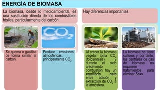 ENERGÍA DE BIOMASA
Se quema o gasifica
de forma similar al
carbón.
Produce emisiones
atmosféricas,
principalmente CO2.
Al crecer la biomasa
vegetal toma CO2
(fotosíntesis) y
durante el ciclo
crecimiento -
combustión hay un
equilibrio neto
entre adición y
extracción de CO2 a
la atmósfera.
La biomasa no tiene
sulfuros y, por tanto,
las centrales de gas
de biomasa no
requieren
tratamientos para
eliminar Soxs.
La biomasa, desde lo medioambiental, es
una sustitución directa de los combustibles
fósiles, particularmente del carbón:
Hay diferencias importantes
 