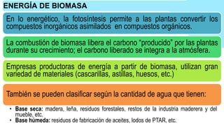 En lo energético, la fotosíntesis permite a las plantas convertir los
compuestos inorgánicos asimilados en compuestos orgánicos.
La combustión de biomasa libera el carbono “producido” por las plantas
durante su crecimiento; el carbono liberado se integra a la atmósfera.
Empresas productoras de energía a partir de biomasa, utilizan gran
variedad de materiales (cascarillas, astillas, huesos, etc.)
También se pueden clasificar según la cantidad de agua que tienen:
• Base seca: madera, leña, residuos forestales, restos de la industria maderera y del
mueble, etc.
• Base húmeda: residuos de fabricación de aceites, lodos de PTAR, etc.
ENERGÍA DE BIOMASA
 