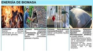 ENERGÍA DE BIOMASA
Combustión directa:
Quemar biomasa
directamente en un horno y
usar el calor generado.
Procesos termo-químicos
de conversión
(carbonización, gasificación
y pirólisis): se pueden
obtener combustibles
gaseosos o líquidos.
Procesos físico-químicos
(transesterificación): para
obtener combustibles líquidos
(biodiésel).
Conversión bioquímica
(fermentación alcohólica,
digestión anaeróbica,
descomposición aeróbica):
se pueden obtener:
•Combustibles gaseosos y líquidos.
•Residuo sólido (compost) obtenido
con la descomposición aeróbica
(presencia de oxígeno).
•Aprovechar el calor liberado
mediante una bomba de calor para
suministrar calor a baja
temperatura.
 