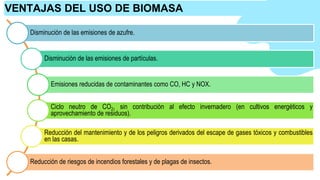 Disminución de las emisiones de azufre.
Disminución de las emisiones de partículas.
Emisiones reducidas de contaminantes como CO, HC y NOX.
Ciclo neutro de CO2, sin contribución al efecto invernadero (en cultivos energéticos y
aprovechamiento de residuos).
Reducción del mantenimiento y de los peligros derivados del escape de gases tóxicos y combustibles
en las casas.
Reducción de riesgos de incendios forestales y de plagas de insectos.
VENTAJAS DEL USO DE BIOMASA
 