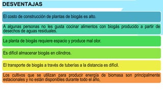 El costo de construcción de plantas de biogás es alto.
A algunas personas no les gusta cocinar alimentos con biogás producido a partir de
desechos de aguas residuales.
La planta de biogás requiere espacio y produce mal olor.
Es difícil almacenar biogás en cilindros.
El transporte de biogás a través de tuberías a la distancia es difícil.
Los cultivos que se utilizan para producir energía de biomasa son principalmente
estacionales y no están disponibles durante todo el año,
DESVENTAJAS
 