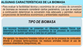 •Para evaluar la factibilidad técnica y económica de un proceso de conversión
de biomasa es necesario considerar ciertos parámetros. Los que se explican
a continuación determinan la conversión más adecuado y permiten realizar
proyecciones de beneficios económicos y ambientales esperados.
ALGUNAS CARACTERÍSTICAS DE LA BIOMASA
TIPO DE BIOMASA
Los recursos biomásicos se presentan en diferentes estados físicos que
determinan la factibilidad técnica y económica de los procesos de conversión
energética que pueden aplicarse a cada tipo en particular.
Por ejemplo, los desechos forestales indican el uso de los procesos de combustión
directa o procesos termo-químicos; los residuos animales indican el uso de
procesos anaeróbicos (bioquímicos), etc.
 