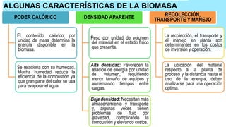 PODER CALÓRICO
El contenido calórico por
unidad de masa determina la
energía disponible en la
biomasa.
Se relaciona con su humedad.
Mucha humedad reduce la
eficiencia de la combustión ya
que gran parte del calor se usa
para evaporar el agua.
DENSIDAD APARENTE
Peso por unidad de volumen
del material en el estado físico
que presenta.
Alta densidad: Favorecen la
relación de energía por unidad
de volumen, requiriendo
menor tamaño de equipos y
aumentando tiempos entre
cargas.
Baja densidad: Necesitan más
almacenamiento y transporte
y, algunas veces tienen
problemas de flujo por
gravedad, complicando la
combustión y elevando costos.
RECOLECCIÓN,
TRANSPORTE Y MANEJO
La recolección, el transporte y
el manejo en planta son
determinantes en los costos
de inversión y operación.
La ubicación del material
respecto a la planta de
proceso y la distancia hasta el
uso de la energía, deben
analizarse para una operación
optima.
ALGUNAS CARACTERÍSTICAS DE LA BIOMASA
 