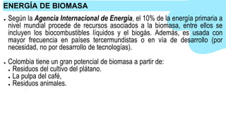 ● Según la Agencia Internacional de Energía, el 10% de la energía primaria a
nivel mundial procede de recursos asociados a la biomasa, entre ellos se
incluyen los biocombustibles líquidos y el biogás. Además, es usada con
mayor frecuencia en países tercermundistas o en vía de desarrollo (por
necesidad, no por desarrollo de tecnologías).
● Colombia tiene un gran potencial de biomasa a partir de:
● Residuos del cultivo del plátano.
● La pulpa del café,
● Residuos animales.
ENERGÍA DE BIOMASA
 