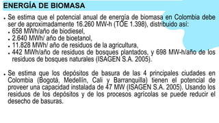 ● Se estima que el potencial anual de energía de biomasa en Colombia debe
ser de aproximadamente 16.260 MW-h (TOE 1.398), distribuido así:
● 658 MWh/año de biodiesel,
● 2.640 MWh/ año de bioetanol,
● 11.828 MWh/ año de residuos de la agricultura,
● 442 MWh/año de residuos de bosques plantados, y 698 MW-h/año de los
residuos de bosques naturales (ISAGEN S.A. 2005).
● Se estima que los depósitos de basura de las 4 principales ciudades en
Colombia (Bogotá, Medellín, Cali y Barranquilla) tienen el potencial de
proveer una capacidad instalada de 47 MW (ISAGEN S.A. 2005). Usando los
residuos de los depósitos y de los procesos agrícolas se puede reducir el
desecho de basuras.
ENERGÍA DE BIOMASA
 
