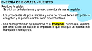 Residuos forestales.
● Se originan de tratamientos y aprovechamientos de masas vegetales.
● Los procedentes de poda, limpieza y corte de montes tienen alto potencial
energético y se pueden emplear como biocombustibles.
● Una de los problemas de la biomasa es el transporte, debido a su volumen,
por tanto puede ser astillada o empacada lo que consigue un material más
manejable y homogéneo.
ENERGÍA DE BIOMASA - FUENTES
 
