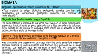 Según la Especificación Técnica Europea CEN/TS 14588:
•“Todo material de origen biológico excluyendo aquellos que han sido
englobados en formaciones geológicas sufriendo un proceso de
mineralización”.
Según la Real Academia de la Lengua Española:
•“la suma total de la materia de los seres que viven en un lugar determinado,
expresada habitualmente en peso estimado por unidad de área o de volumen,
cuya medida es de interés en ecología como índice de la actividad o de la
producción de energía de los organismos”.
Según el “Atlas del potencial energético de la Biomasa residual en Colombia”
de la Unidad de Planeación Minero Energética – UPME:
•“es la materia viva presente en una capa muy fina de la superficie terrestre
llamada biosfera, la cual representa una fracción muy pequeña de la masa
terrestre. Los residuos que se generan a partir de los procesos de
transformación natural o artificial de la materia viva, también se constituyen en
biomasa”.
BIOMASA
 
