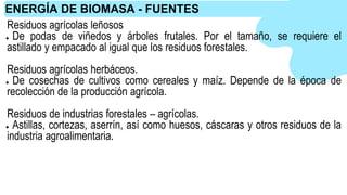 Residuos agrícolas leñosos
● De podas de viñedos y árboles frutales. Por el tamaño, se requiere el
astillado y empacado al igual que los residuos forestales.
Residuos agrícolas herbáceos.
● De cosechas de cultivos como cereales y maíz. Depende de la época de
recolección de la producción agrícola.
Residuos de industrias forestales – agrícolas.
● Astillas, cortezas, aserrín, así como huesos, cáscaras y otros residuos de la
industria agroalimentaria.
ENERGÍA DE BIOMASA - FUENTES
 