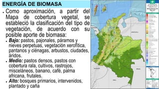 ● Como aproximación, a partir del
Mapa de cobertura vegetal, se
estableció la clasificación del tipo de
vegetación, de acuerdo con su
posible aporte de biomasa:
● Bajo: pastos, pajonales, páramos y
nieves perpetuas, vegetación xerofítica,
pantanos y ciénagas, arbustos, ciudades,
áridos.
● Medio: pastos densos, pastos con
cobertura rala, cultivos, rastrojos,
misceláneos, banano, café, palma
africana, frutales.
● Alto: bosques primarios, intervenidos,
plantado y caña
ENERGÍA DE BIOMASA
 