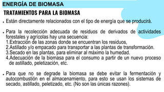 TRATAMIENTOS PARA LA BIOMASA
● Están directamente relacionados con el tipo de energía que se producirá.
● Para la recolección adecuada de residuos de derivados de actividades
forestales y agrícolas hay una secuencia:
1.Extracción de las zonas donde se encuentran los residuos,
2.Astillado y/o empacado para transportar a las plantas de transformación.
3.Secado en las plantas, para eliminar al máximo la humedad.
4.Adecuación de la biomasa para el consumo a partir de un nuevo proceso
de astillado, peletización, etc.
● Para que no se degrade la biomasa se debe evitar la fermentación y
autocombustión en el almacenamiento, para esto se usan los sistemas de
secado, astillado, peletizado, etc. (No son las únicas razones).
ENERGÍA DE BIOMASA
 
