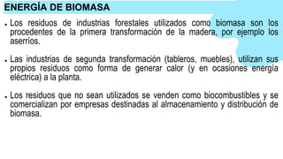 ● Los residuos de industrias forestales utilizados como biomasa son los
procedentes de la primera transformación de la madera, por ejemplo los
aserríos.
● Las industrias de segunda transformación (tableros, muebles), utilizan sus
propios residuos como forma de generar calor (y en ocasiones energía
eléctrica) a la planta.
● Los residuos que no sean utilizados se venden como biocombustibles y se
comercializan por empresas destinadas al almacenamiento y distribución de
biomasa.
ENERGÍA DE BIOMASA
 